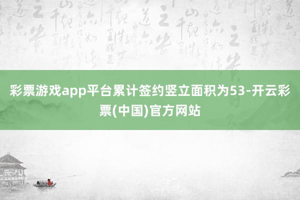 彩票游戏app平台累计签约竖立面积为53-开云彩票(中国)官方网站