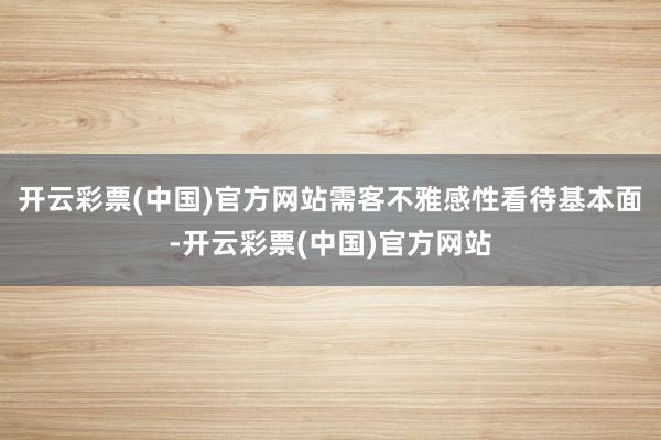 开云彩票(中国)官方网站需客不雅感性看待基本面-开云彩票(中国)官方网站