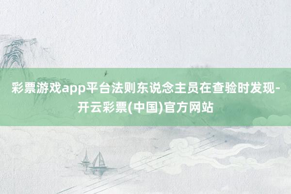 彩票游戏app平台法则东说念主员在查验时发现-开云彩票(中国)官方网站