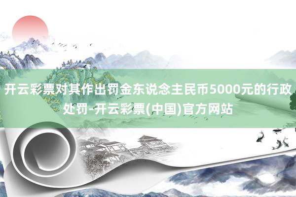 开云彩票对其作出罚金东说念主民币5000元的行政处罚-开云彩票(中国)官方网站