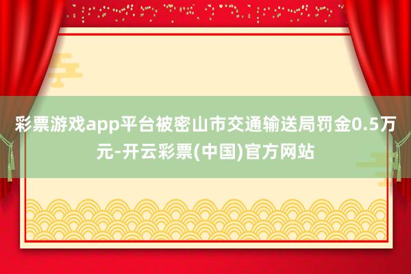 彩票游戏app平台被密山市交通输送局罚金0.5万元-开云彩票(中国)官方网站