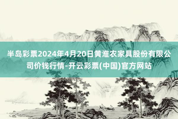 半岛彩票2024年4月20日黄淮农家具股份有限公司价钱行情-开云彩票(中国)官方网站