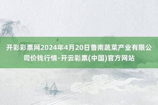 开彩彩票网2024年4月20日鲁南蔬菜产业有限公司价钱行情-开云彩票(中国)官方网站