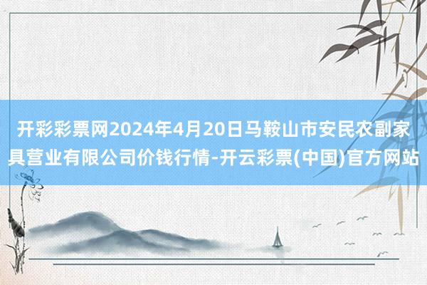 开彩彩票网2024年4月20日马鞍山市安民农副家具营业有限公司价钱行情-开云彩票(中国)官方网站