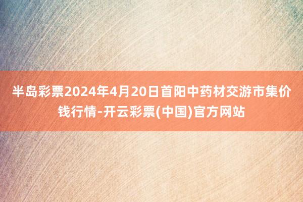 半岛彩票2024年4月20日首阳中药材交游市集价钱行情-开云彩票(中国)官方网站