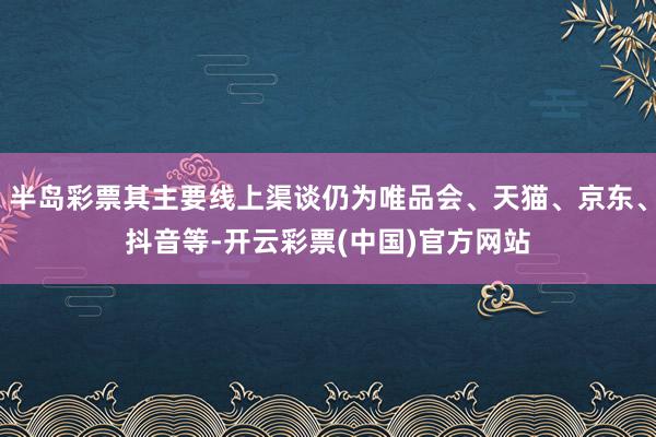 半岛彩票其主要线上渠谈仍为唯品会、天猫、京东、抖音等-开云彩票(中国)官方网站