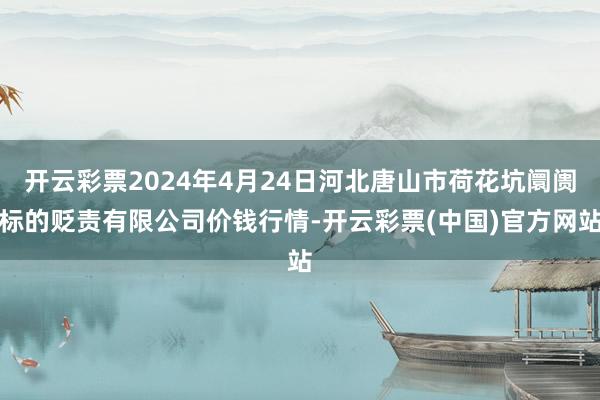 开云彩票2024年4月24日河北唐山市荷花坑阛阓标的贬责有限公司价钱行情-开云彩票(中国)官方网站