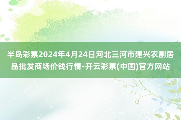 半岛彩票2024年4月24日河北三河市建兴农副居品批发商场价钱行情-开云彩票(中国)官方网站