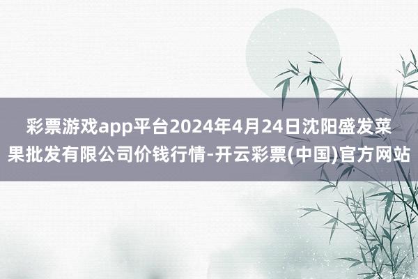 彩票游戏app平台2024年4月24日沈阳盛发菜果批发有限公司价钱行情-开云彩票(中国)官方网站