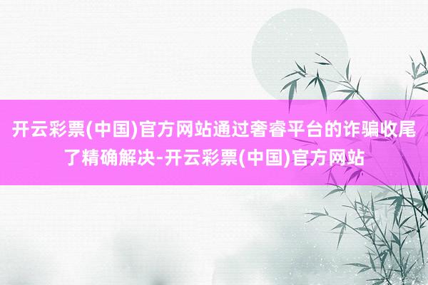 开云彩票(中国)官方网站通过奢睿平台的诈骗收尾了精确解决-开云彩票(中国)官方网站