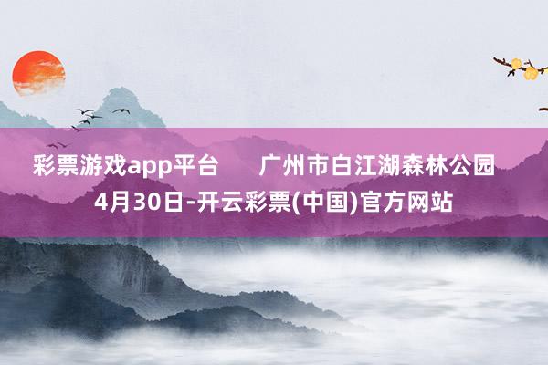 彩票游戏app平台      广州市白江湖森林公园   4月30日-开云彩票(中国)官方网站