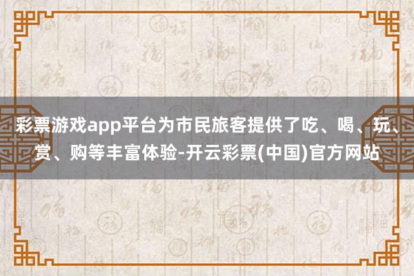 彩票游戏app平台为市民旅客提供了吃、喝、玩、赏、购等丰富体验-开云彩票(中国)官方网站