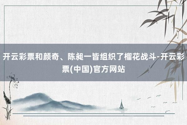 开云彩票和颜奇、陈昶一皆组织了榴花战斗-开云彩票(中国)官方网站