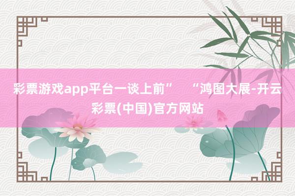 彩票游戏app平台一谈上前”    “鸿图大展-开云彩票(中国)官方网站