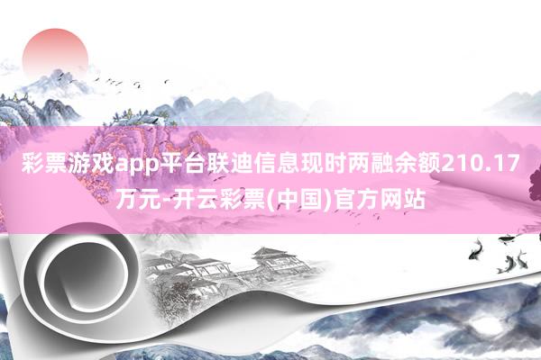 彩票游戏app平台联迪信息现时两融余额210.17万元-开云彩票(中国)官方网站