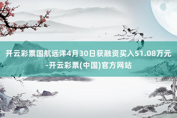 开云彩票国航远洋4月30日获融资买入51.08万元-开云彩票(中国)官方网站