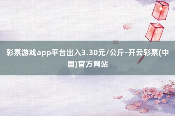 彩票游戏app平台出入3.30元/公斤-开云彩票(中国)官方网站