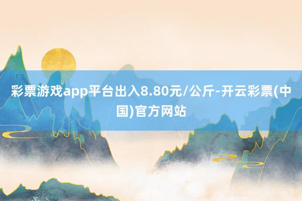 彩票游戏app平台出入8.80元/公斤-开云彩票(中国)官方网站