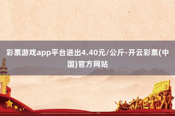 彩票游戏app平台进出4.40元/公斤-开云彩票(中国)官方网站