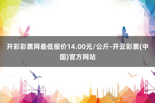 开彩彩票网最低报价14.00元/公斤-开云彩票(中国)官方网站