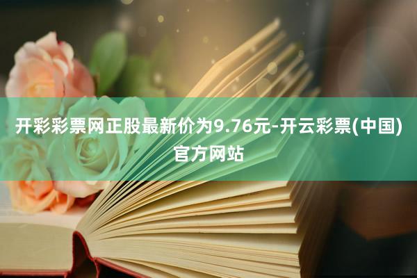 开彩彩票网正股最新价为9.76元-开云彩票(中国)官方网站