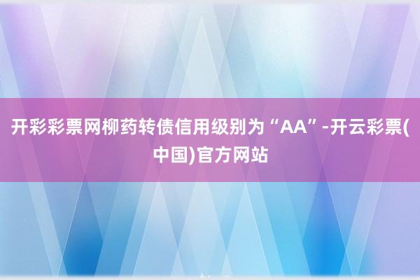 开彩彩票网柳药转债信用级别为“AA”-开云彩票(中国)官方网站