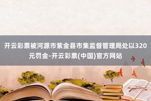 开云彩票被河源市紫金县市集监督管理局处以320元罚金-开云彩票(中国)官方网站