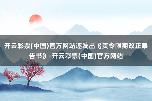 开云彩票(中国)官方网站遂发出《责令限期改正奉告书》-开云彩票(中国)官方网站