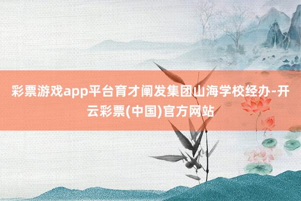 彩票游戏app平台育才阐发集团山海学校经办-开云彩票(中国)官方网站