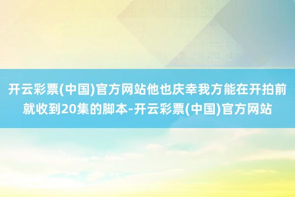 开云彩票(中国)官方网站他也庆幸我方能在开拍前就收到20集的脚本-开云彩票(中国)官方网站