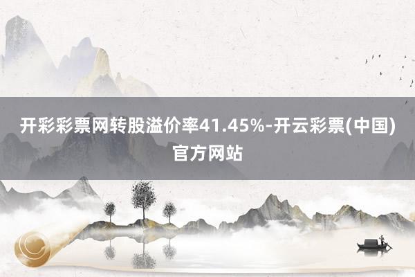 开彩彩票网转股溢价率41.45%-开云彩票(中国)官方网站