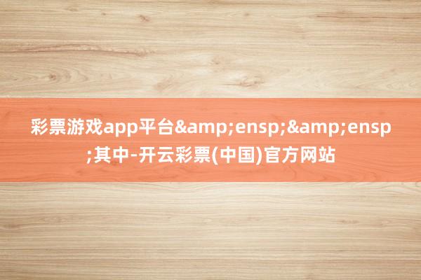 彩票游戏app平台&ensp;&ensp;其中-开云彩票(中国)官方网站