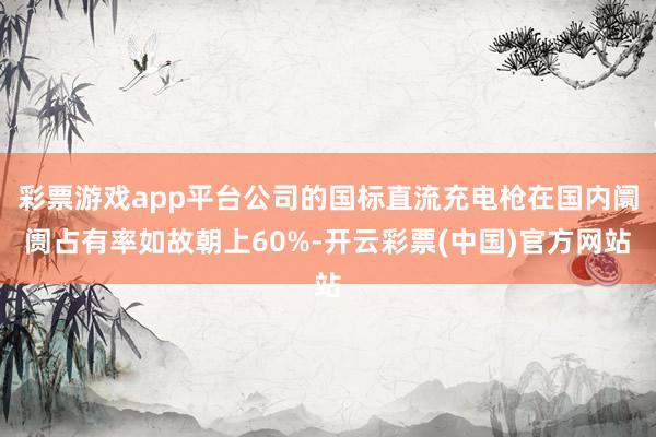 彩票游戏app平台公司的国标直流充电枪在国内阛阓占有率如故朝上60%-开云彩票(中国)官方网站