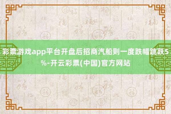 彩票游戏app平台开盘后招商汽船则一度跌幅跳跃5%-开云彩票(中国)官方网站