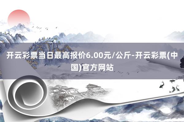 开云彩票当日最高报价6.00元/公斤-开云彩票(中国)官方网站