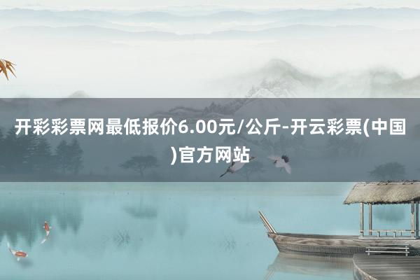 开彩彩票网最低报价6.00元/公斤-开云彩票(中国)官方网站