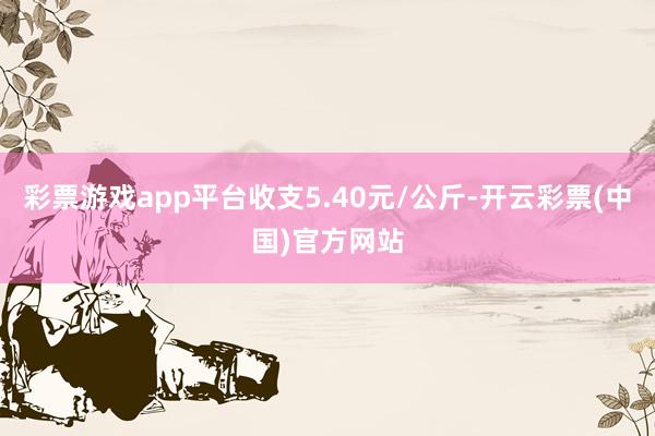 彩票游戏app平台收支5.40元/公斤-开云彩票(中国)官方网站