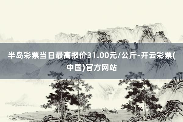 半岛彩票当日最高报价31.00元/公斤-开云彩票(中国)官方网站