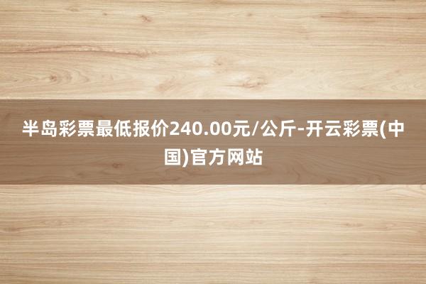 半岛彩票最低报价240.00元/公斤-开云彩票(中国)官方网站