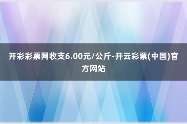 开彩彩票网收支6.00元/公斤-开云彩票(中国)官方网站