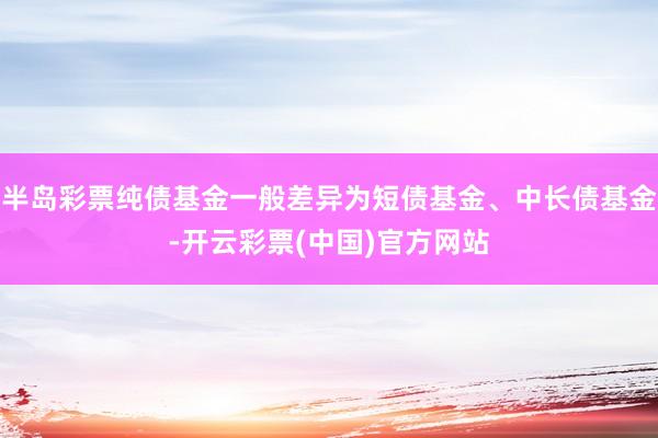 半岛彩票纯债基金一般差异为短债基金、中长债基金-开云彩票(中国)官方网站