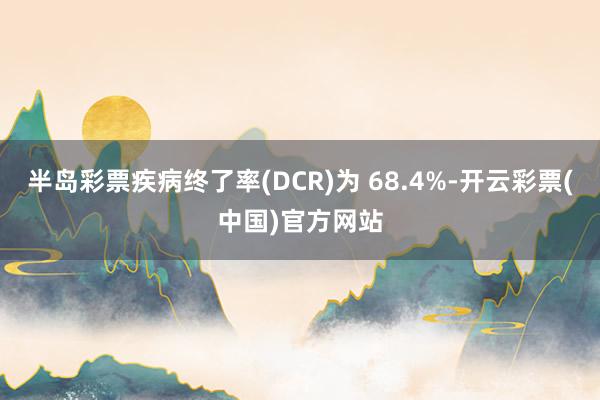 半岛彩票疾病终了率(DCR)为 68.4%-开云彩票(中国)官方网站