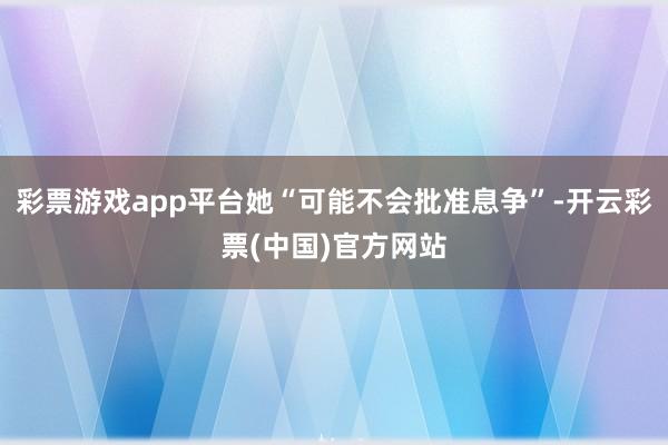 彩票游戏app平台她“可能不会批准息争”-开云彩票(中国)官方网站