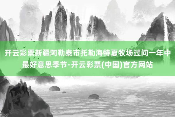 开云彩票新疆阿勒泰市托勒海特夏牧场过问一年中最好意思季节-开云彩票(中国)官方网站