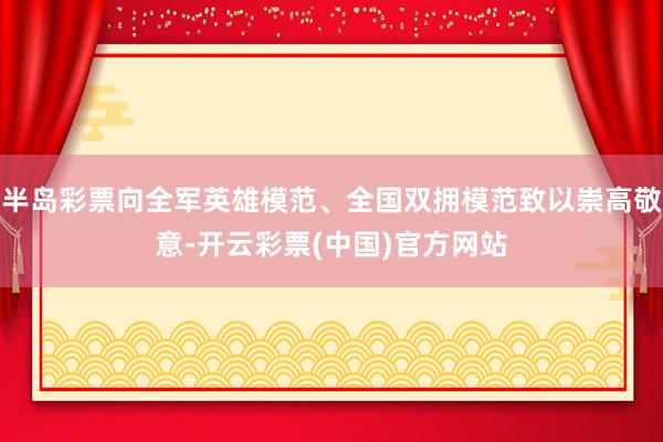 半岛彩票向全军英雄模范、全国双拥模范致以崇高敬意-开云彩票(中国)官方网站