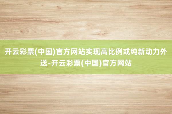 开云彩票(中国)官方网站实现高比例或纯新动力外送-开云彩票(中国)官方网站