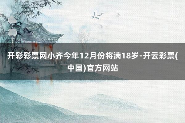 开彩彩票网小齐今年12月份将满18岁-开云彩票(中国)官方网站