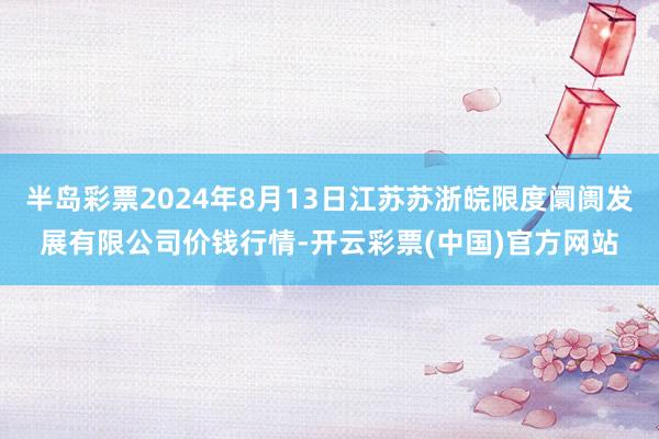 半岛彩票2024年8月13日江苏苏浙皖限度阛阓发展有限公司价钱行情-开云彩票(中国)官方网站