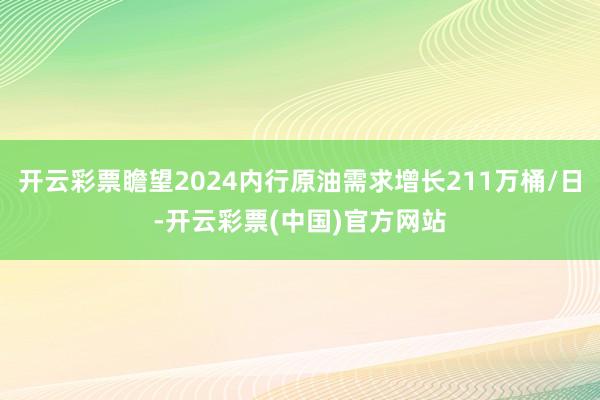 开云彩票瞻望2024内行原油需求增长211万桶/日-开云彩票(中国)官方网站