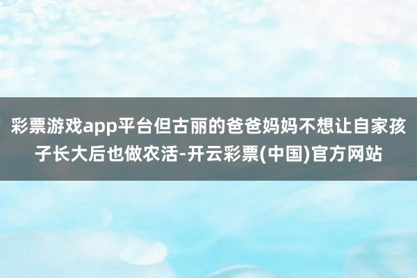 彩票游戏app平台但古丽的爸爸妈妈不想让自家孩子长大后也做农活-开云彩票(中国)官方网站